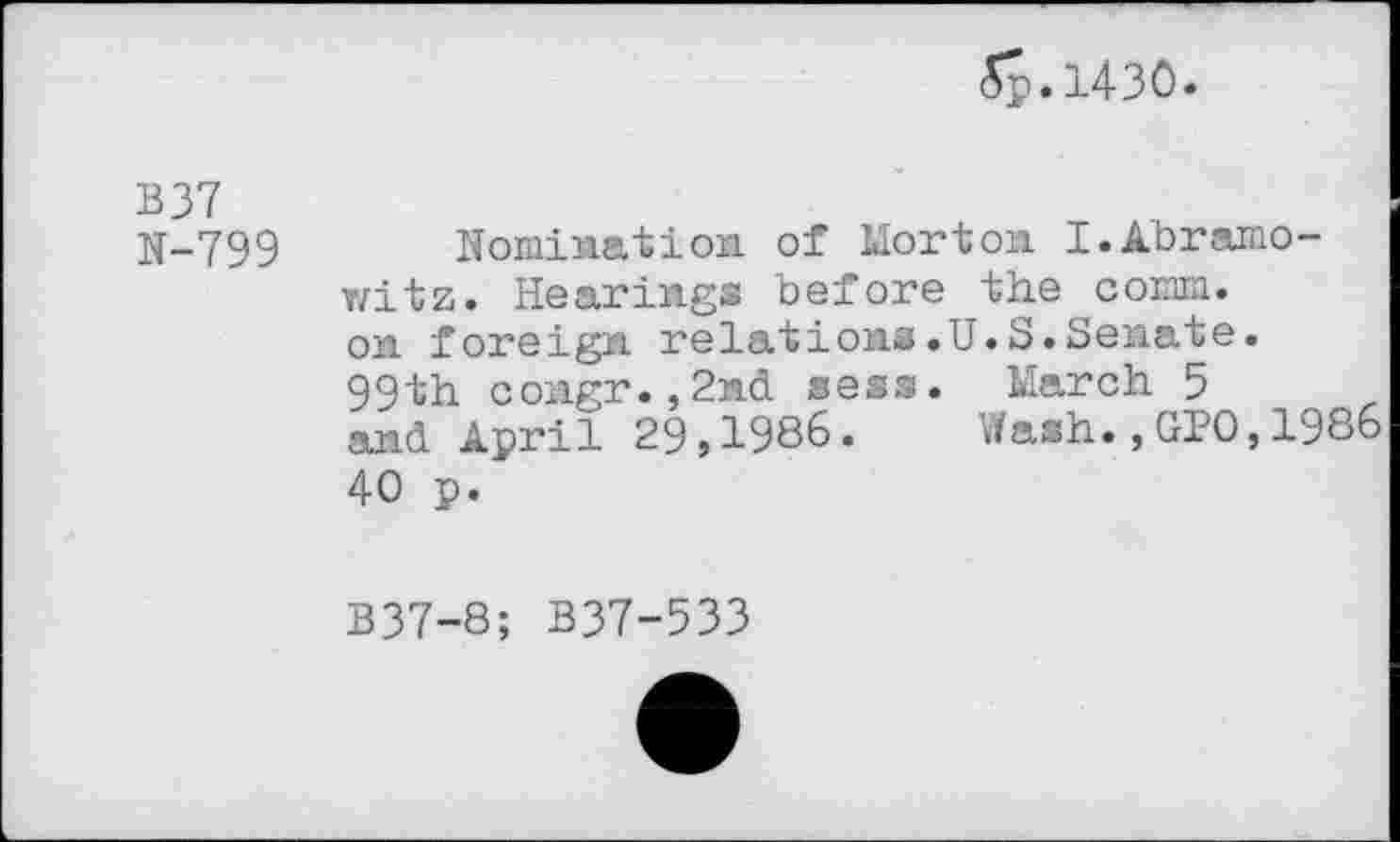 ﻿<5p. 1430.
B37
N-799 Nomination of Morton I.Abramo-witz. Hearings before the comm, on foreign, relations.U.S.Senate• 99th congr.,2nd sess. March 5 and April 29,1986. Wash.,GPO,1986 40 p.
B37-8; B37-533